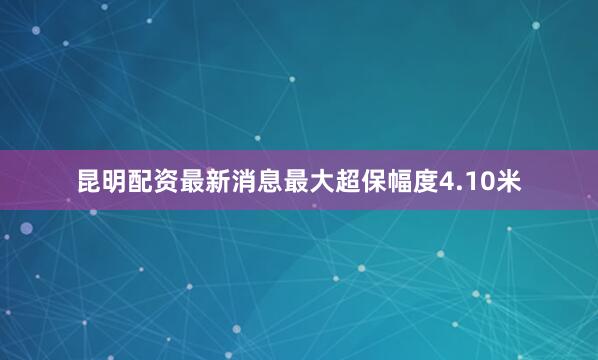 昆明配资最新消息最大超保幅度4.10米