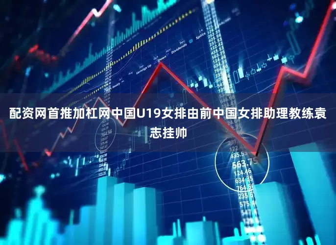 配资网首推加杠网中国U19女排由前中国女排助理教练袁志挂帅