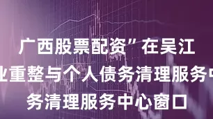 广西股票配资”在吴江法院企业重整与个人债务清理服务中心窗口
