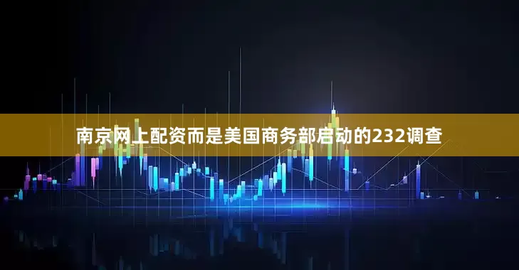 南京网上配资而是美国商务部启动的232调查