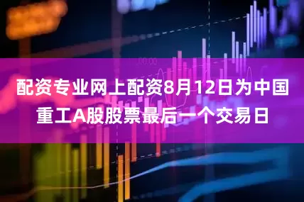 配资专业网上配资8月12日为中国重工A股股票最后一个交易日