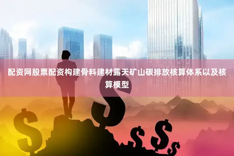 配资网股票配资构建骨料建材露天矿山碳排放核算体系以及核算模型