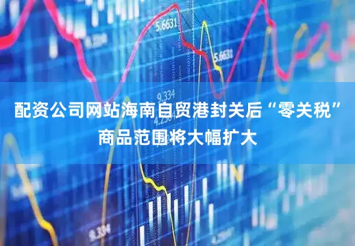 配资公司网站海南自贸港封关后“零关税”商品范围将大幅扩大